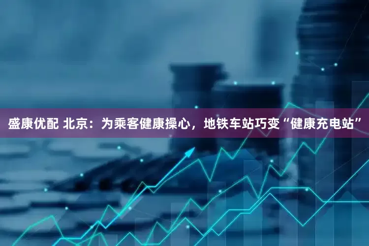 盛康优配 北京：为乘客健康操心，地铁车站巧变“健康充电站”