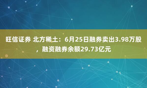 旺信证券 北方稀土：6月25日融券卖出3.98万股，融资融券余额29.73亿元