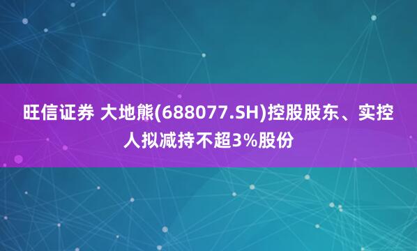 旺信证券 大地熊(688077.SH)控股股东、实控人拟减持不超3%股份