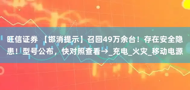 旺信证券 【邯消提示】召回49万余台！存在安全隐患！型号公布，快对照查看→_充电_火灾_移动电源
