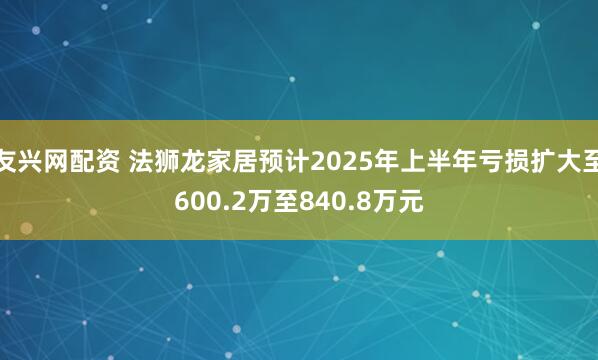 友兴网配资 法狮龙家居预计2025年上半年亏损扩大至600.2万至840.8万元