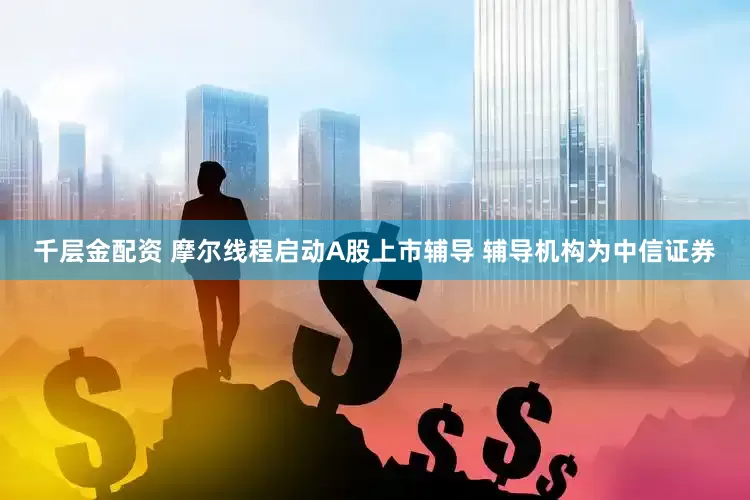 千层金配资 摩尔线程启动A股上市辅导 辅导机构为中信证券