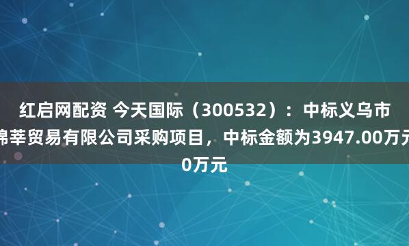 红启网配资 今天国际（300532）：中标义乌市锦莘贸易有限公司采购项目，中标金额为3947.00万元