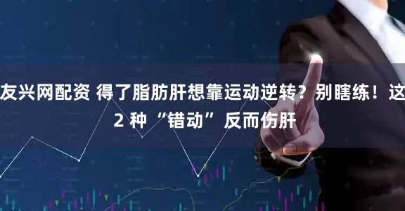 友兴网配资 得了脂肪肝想靠运动逆转？别瞎练！这 2 种 “错动” 反而伤肝