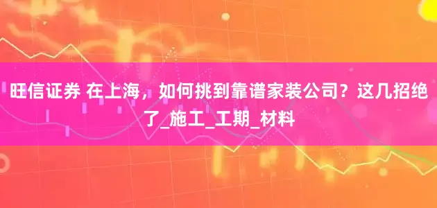 旺信证券 在上海，如何挑到靠谱家装公司？这几招绝了_施工_工期_材料