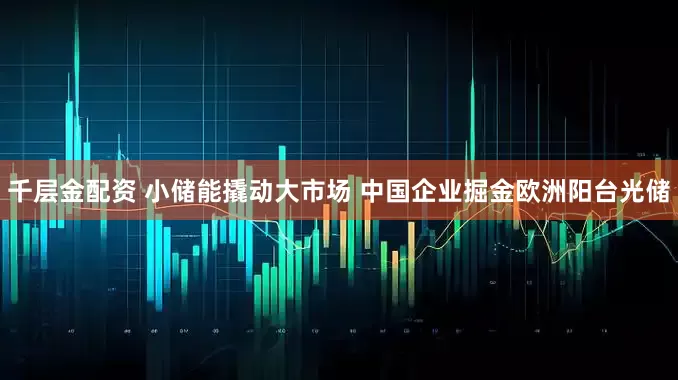 千层金配资 小储能撬动大市场 中国企业掘金欧洲阳台光储