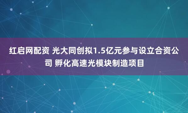 红启网配资 光大同创拟1.5亿元参与设立合资公司 孵化高速光模块制造项目