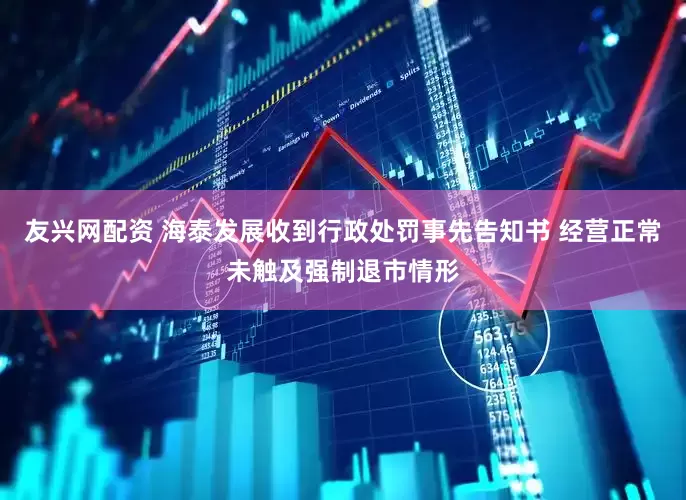 友兴网配资 海泰发展收到行政处罚事先告知书 经营正常未触及强制退市情形