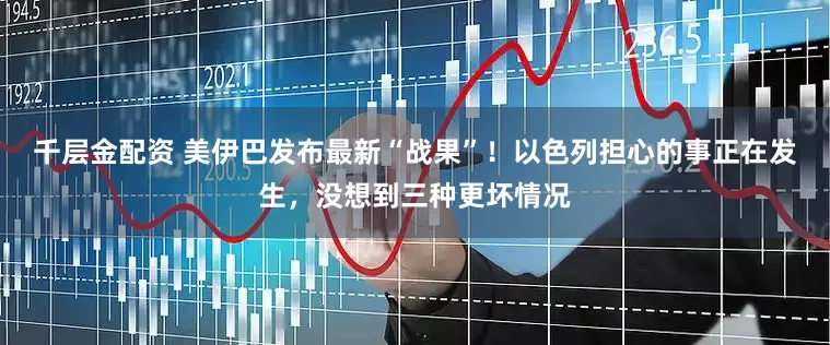 千层金配资 美伊巴发布最新“战果”！以色列担心的事正在发生，没想到三种更坏情况
