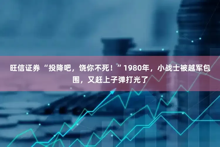 旺信证券 “投降吧，饶你不死！”1980年，小战士被越军包围，又赶上子弹打光了